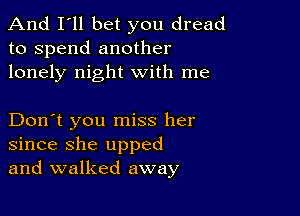 And I'll bet you dread
to spend another
lonely night with me

Don't you miss her
since she upped
and walked away