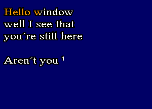 Hello Window
well I see that
youTe still here

Aren't you '