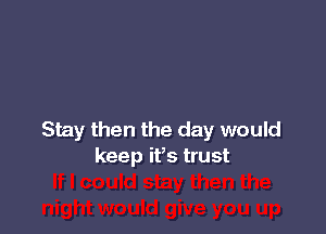 Stay then the day would
keep ifs trust