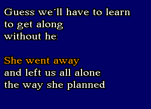 Guess we ll have to learn
to get along
without he

She went away
and left us all alone
the way she planned