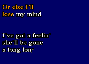 Or else I'll
lose my mind

I ve got a feelin'
she'll be gone
a long lonf