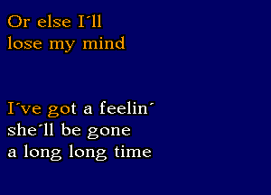 Or else I'll
lose my mind

I ve got a feelin'
she'll be gone
a long long time