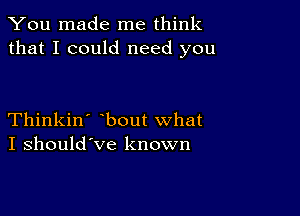 You made me think
that I could need you

Thinkin' bout what
I should've known