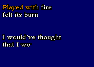 Played with fire
felt its burn

I would've thought
that I we