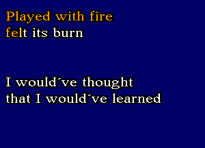 Played with fire
felt its burn

I would've thought
that I would've learned