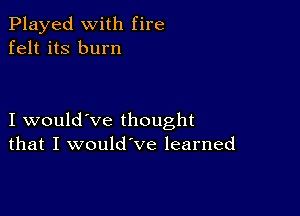 Played with fire
felt its burn

I would've thought
that I would've learned