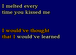 I melted every
time you kissed me

I would've thought
that I would've learned