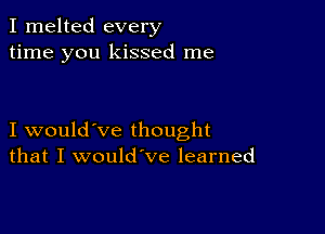 I melted every
time you kissed me

I would've thought
that I would've learned