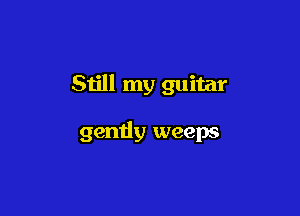 Still my guitar

gently weeps