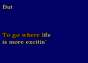 To go where life
is more excitin'