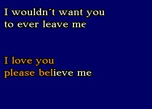 I wouldn't want you
to ever leave me

I love you
please believe me