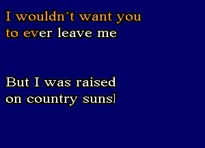 I wouldn't want you
to ever leave me

But I was raised
on country suns!