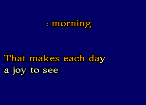 2 morning

That makes each day
a joy to see