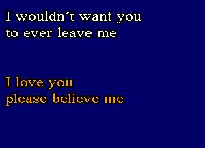 I wouldn't want you
to ever leave me

I love you
please believe me