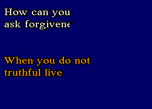 How can you
ask forgivene

XVhen you do not
truthful live