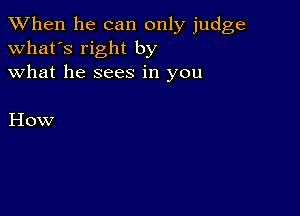 When he can only judge
what's right by
what he sees in you

How