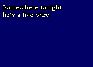 Somewhere tonight
he's a live wire