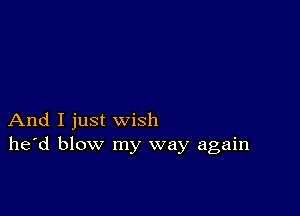 And I just wish
he'd blow my way again