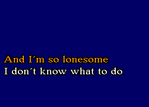 And I'm so lonesome
I don't know what to do