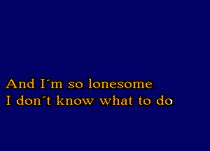 And I'm so lonesome
I don't know what to do