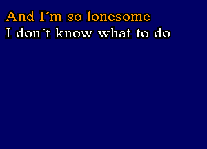 And I'm so lonesome
I don't know what to do