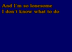 And I'm so lonesome
I don't know what to do