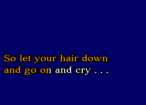 So let your hair down
and go on and cry . . .