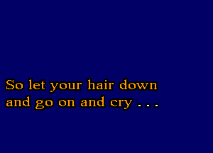 So let your hair down
and go on and cry . . .