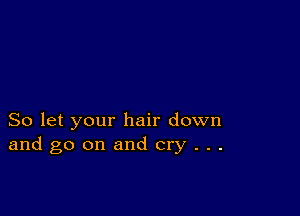 So let your hair down
and go on and cry . . .