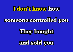 I don't know how

someone controlled you

They bought

and sold you