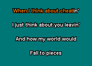 When I think about cheatin'

ljust think about you leavin'

And how my world would

Fall to pieces