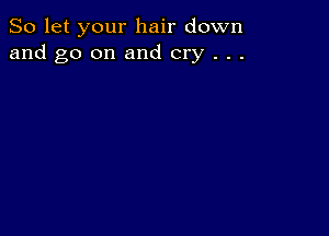 So let your hair down
and go on and cry . . .