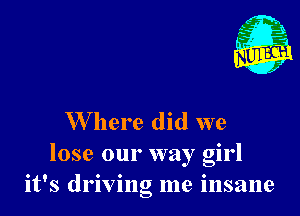 W here did we
lose our way girl
it's driving me insane