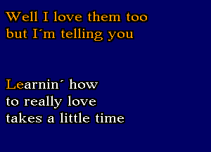 XVell I love them too
but I'm telling you

Learnin' how
to really love
takes a little time