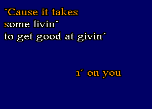 CauSe it takes
some livin'
to get good at givin'

1' on you