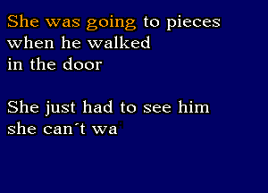 She was going to pieces
when he walked
in the door

She just had to see him
she can't we