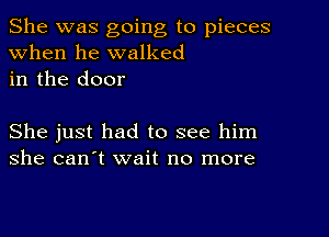 She was going to pieces
when he walked
in the door

She just had to see him
she can't wait no more