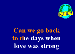 Can we go back
to the days When
love was strong