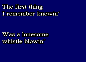 The first thing
I remember knowin'

XVas a lonesome
whistle blowin'