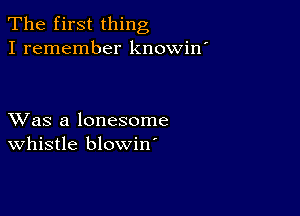 The first thing
I remember knowin'

XVas a lonesome
whistle blowin'