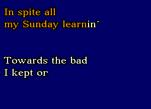 In spite all
my Sunday learnin'

Towards the bad
I kept or