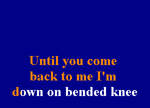 Until you come
back to me I'm
down on bended knee