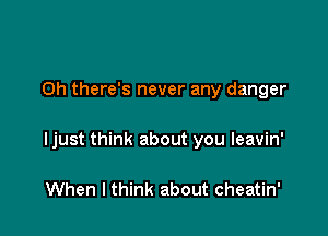 0h there's never any danger

Ijust think about you leavin'

When I think about cheatin'