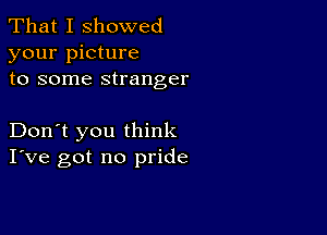 That I showed
your picture
to some stranger

Don't you think
I've got no pride