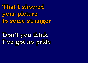 That I showed
your picture
to some stranger

Don't you think
I've got no pride