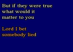 But if they were true
what would it
matter to you

Lord I bet
somebody lied