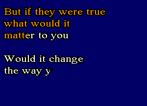 But if they were true
what would it
matter to you

XVould it change
the way y