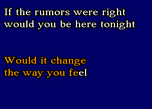 If the rumors were right
would you be here tonight

XVould it change
the way you feel