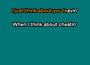 Ijust think about you leavin'

When I think about cheatin'