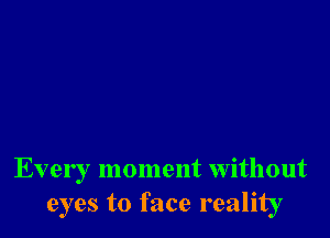 Every moment without
eyes to face reality